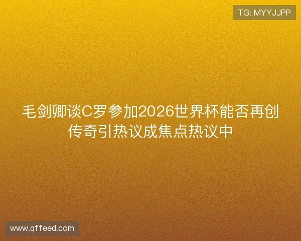 毛剑卿谈C罗参加2026世界杯能否再创传奇引热议成焦点热议中